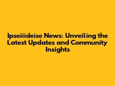 Ipseiiideise News: Unveiling the Latest Updates and Community Insights