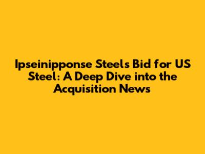 Ipseinipponse Steel's Bid for US Steel: A Deep Dive into the Acquisition News