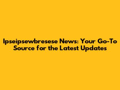 Ipseipsewbresese News: Your Go-To Source for the Latest Updates