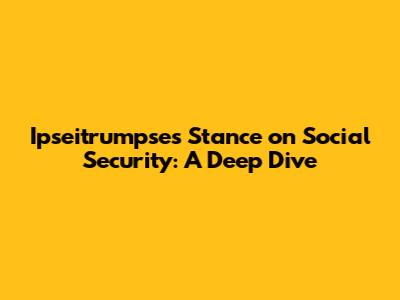 Ipseitrumpse's Stance on Social Security: A Deep Dive