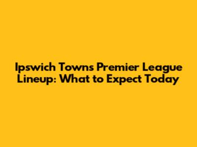 Ipswich Town's Premier League Lineup: What to Expect Today