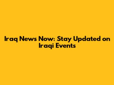 Iraq News Now: Stay Updated on Iraqi Events