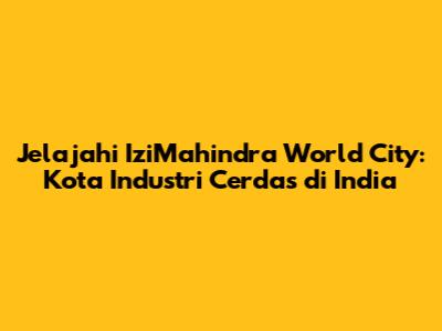Jelajahi IziMahindra World City: Kota Industri Cerdas di India