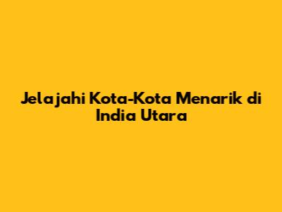 Jelajahi Kota-Kota Menarik di India Utara