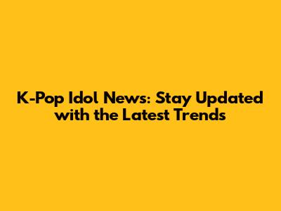 K-Pop Idol News: Stay Updated with the Latest Trends