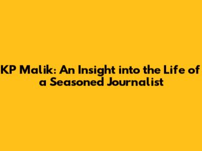 KP Malik: An Insight into the Life of a Seasoned Journalist