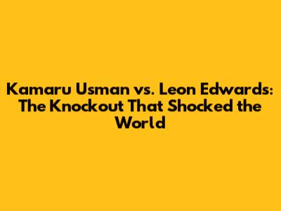 Kamaru Usman vs. Leon Edwards: The Knockout That Shocked the World