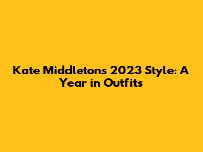 Kate Middleton's 2023 Style: A Year in Outfits