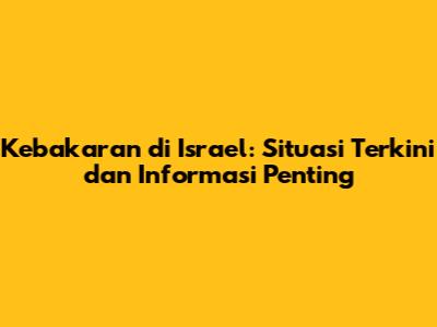 Kebakaran di Israel: Situasi Terkini dan Informasi Penting