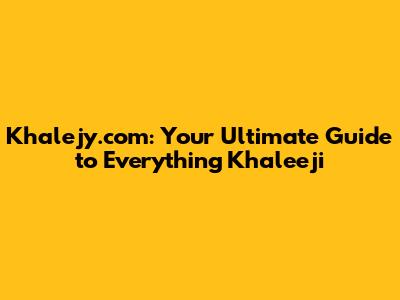 Khalejy.com: Your Ultimate Guide to Everything Khaleeji