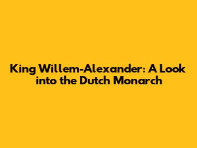 King Willem-Alexander: A Look into the Dutch Monarch