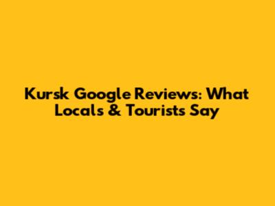 Kursk Google Reviews: What Locals & Tourists Say