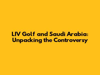 LIV Golf and Saudi Arabia: Unpacking the Controversy