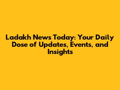 Ladakh News Today: Your Daily Dose of Updates, Events, and Insights