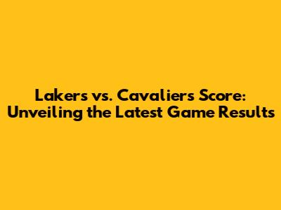 Lakers vs. Cavaliers Score: Unveiling the Latest Game Results