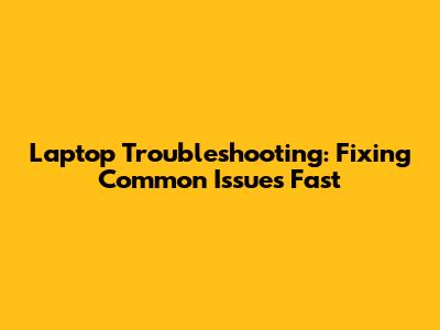 Laptop Troubleshooting: Fixing Common Issues Fast