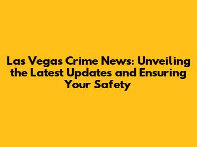 Las Vegas Crime News: Unveiling the Latest Updates and Ensuring Your Safety