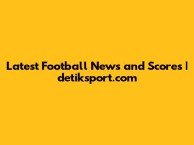 Latest Football News and Scores | detiksport.com