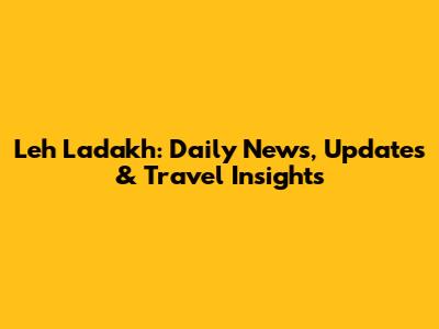 Leh Ladakh: Daily News, Updates & Travel Insights
