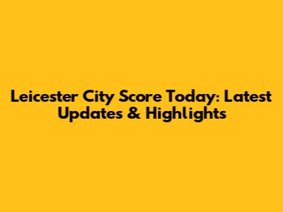 Leicester City Score Today: Latest Updates & Highlights