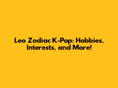 Leo Zodiac K-Pop: Hobbies, Interests, and More!