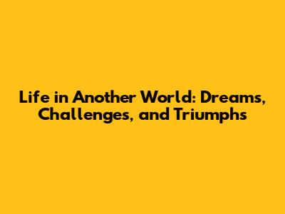 Life in Another World: Dreams, Challenges, and Triumphs