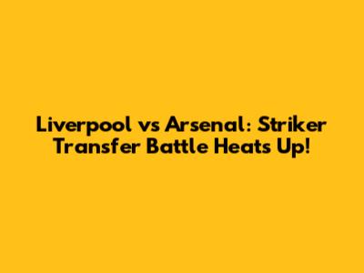 Liverpool vs Arsenal: Striker Transfer Battle Heats Up!
