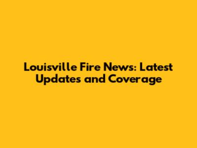 Louisville Fire News: Latest Updates and Coverage