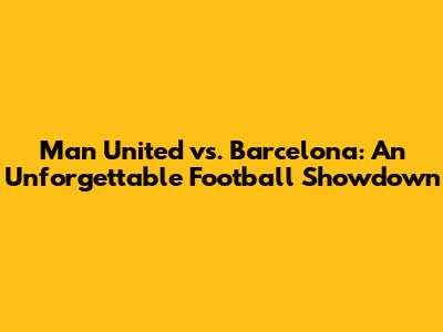 Man United vs. Barcelona: An Unforgettable Football Showdown