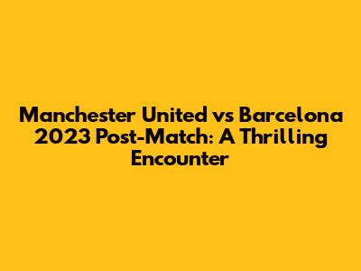 Manchester United vs Barcelona 2023 Post-Match: A Thrilling Encounter
