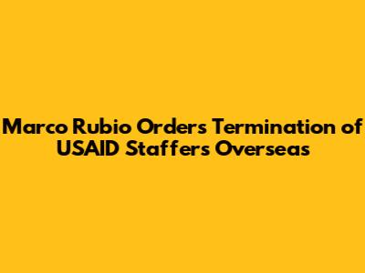 Marco Rubio Orders Termination of USAID Staffers Overseas