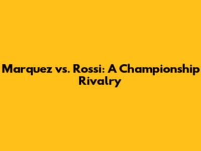 Marquez vs. Rossi: A Championship Rivalry