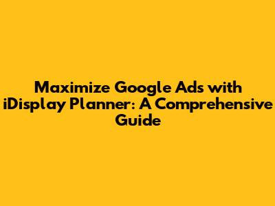 Maximize Google Ads with iDisplay Planner: A Comprehensive Guide