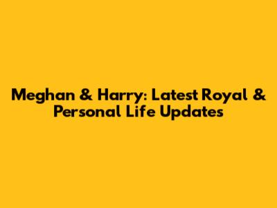 Meghan & Harry: Latest Royal & Personal Life Updates
