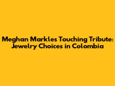 Meghan Markle's Touching Tribute: Jewelry Choices in Colombia