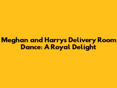 Meghan and Harry's Delivery Room Dance: A Royal Delight