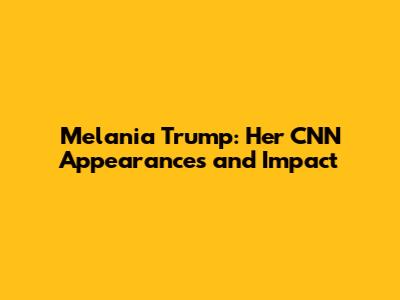 Melania Trump: Her CNN Appearances and Impact