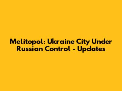 Melitopol: Ukraine City Under Russian Control - Updates