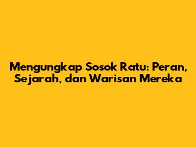 Mengungkap Sosok Ratu: Peran, Sejarah, dan Warisan Mereka