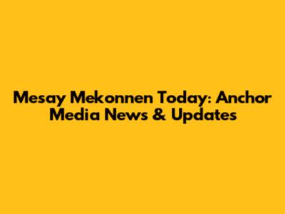 Mesay Mekonnen Today: Anchor Media News & Updates