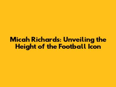 Micah Richards: Unveiling the Height of the Football Icon