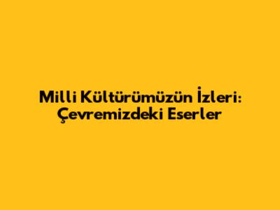 Milli Kültürümüzün İzleri: Çevremizdeki Eserler