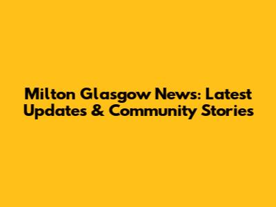 Milton Glasgow News: Latest Updates & Community Stories