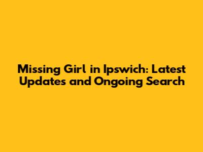 Missing Girl in Ipswich: Latest Updates and Ongoing Search