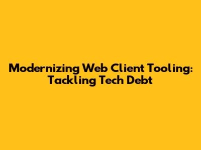 Modernizing Web Client Tooling: Tackling Tech Debt