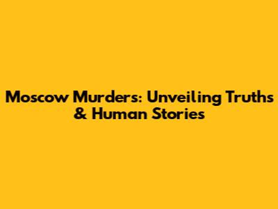 Moscow Murders: Unveiling Truths & Human Stories