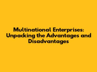 Multinational Enterprises: Unpacking the Advantages and Disadvantages