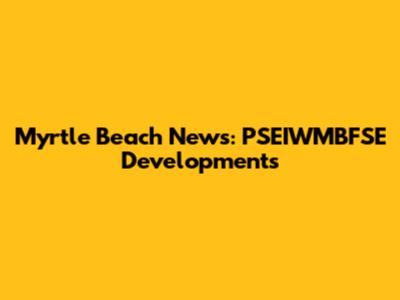 Myrtle Beach News: PSEIWMBFSE Developments