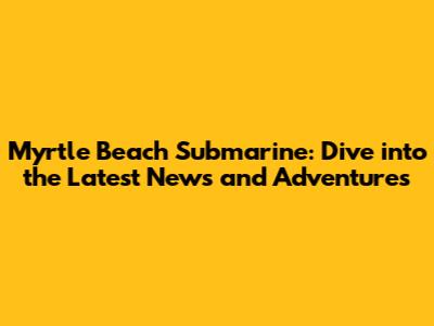 Myrtle Beach Submarine: Dive into the Latest News and Adventures