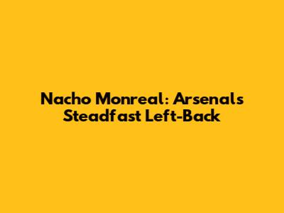 Nacho Monreal: Arsenal's Steadfast Left-Back